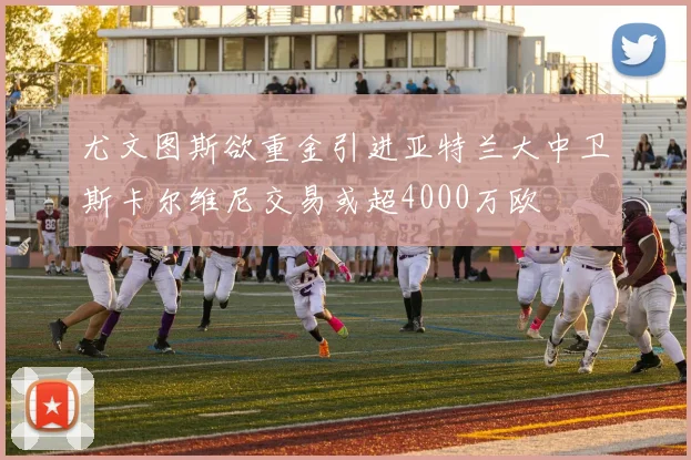 尤文图斯欲重金引进亚特兰大中卫斯卡尔维尼交易或超4000万欧