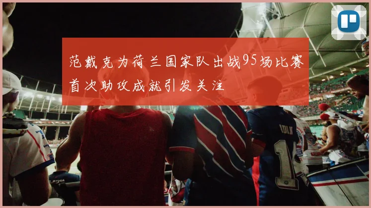 范戴克为荷兰国家队出战95场比赛首次助攻成就引发关注