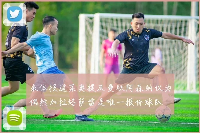 米体报道莱奥提及曼联阿森纳仅为偶然加拉塔萨雷是唯一报价球队