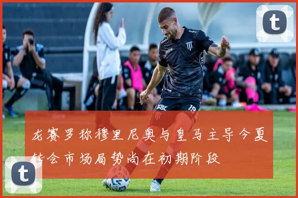 龙赛罗称穆里尼奥与皇马主导今夏转会市场局势尚在初期阶段