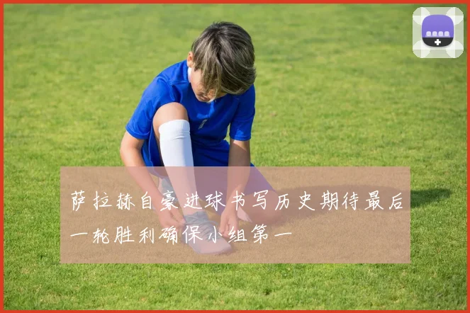萨拉赫自豪进球书写历史期待最后一轮胜利确保小组第一
