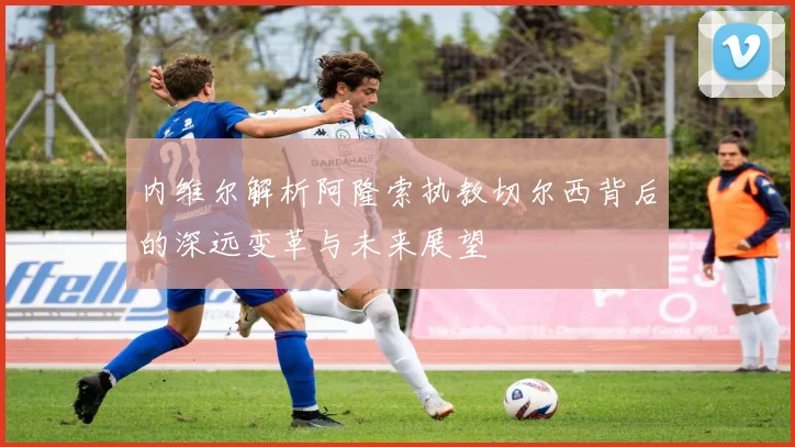 内维尔解析阿隆索执教切尔西背后的深远变革与未来展望