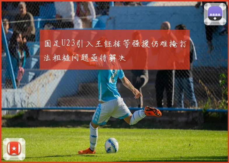 国足U23引入王钰栋等强援仍难掩打法粗糙问题亟待解决