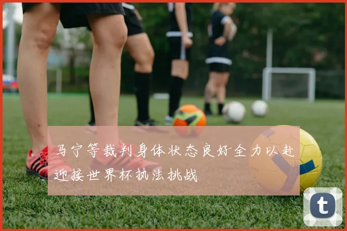 马宁等裁判身体状态良好全力以赴迎接世界杯执法挑战