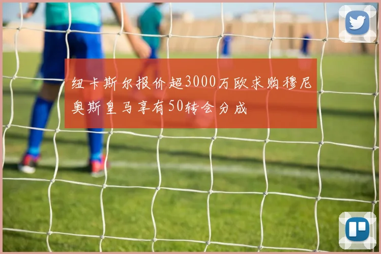 纽卡斯尔报价超3000万欧求购穆尼奥斯皇马享有50转会分成