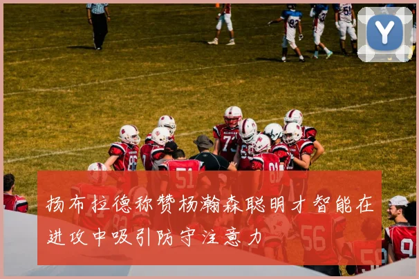 扬布拉德称赞杨瀚森聪明才智能在进攻中吸引防守注意力