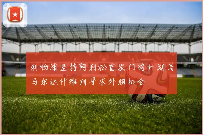 利物浦坚持阿利松首发门将计划马马尔达什维利寻求外租机会