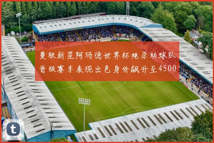 曼联新星阿玛德世界杯绝杀助球队晋级赛季表现出色身价飙升至4500万欧