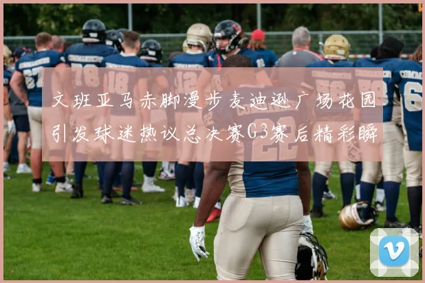 文班亚马赤脚漫步麦迪逊广场花园引发球迷热议总决赛G3赛后精彩瞬间