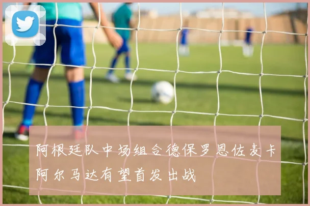 阿根廷队中场组合德保罗恩佐麦卡阿尔马达有望首发出战