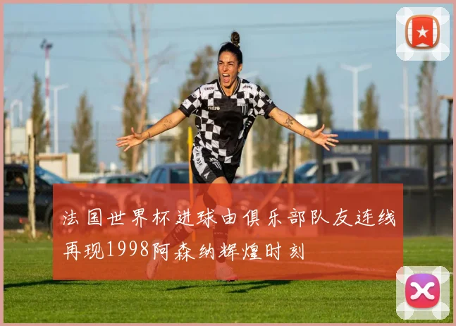 法国世界杯进球由俱乐部队友连线再现1998阿森纳辉煌时刻