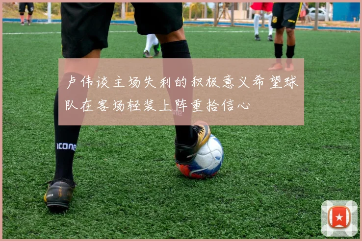 卢伟谈主场失利的积极意义希望球队在客场轻装上阵重拾信心