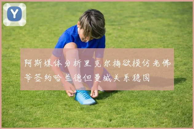 阿斯媒体分析里克尔梅欲模仿老佛爷签约哈兰德但曼城关系稳固