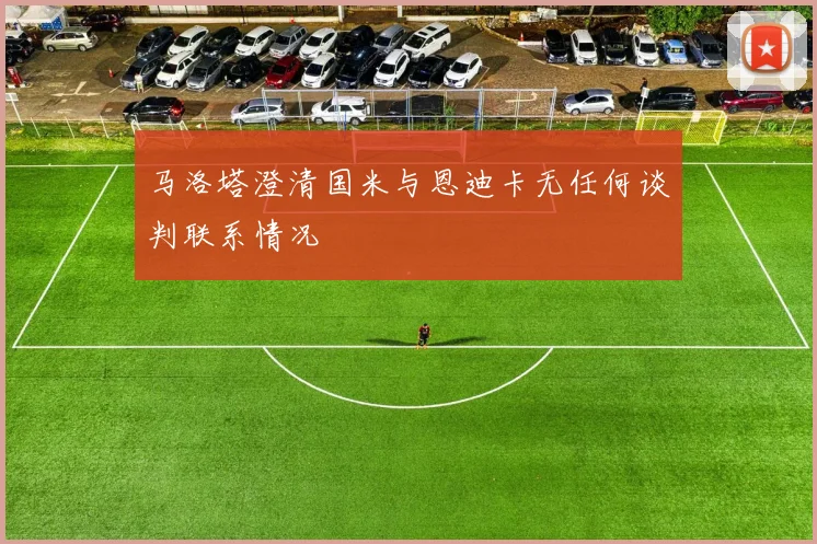 马洛塔澄清国米与恩迪卡无任何谈判联系情况