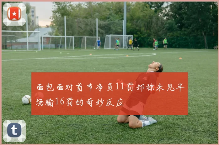 面包面对首节净负11罚却称未见半场输16罚的奇妙反应