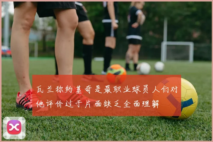瓦兰称约基奇是最职业球员人们对他评价过于片面缺乏全面理解