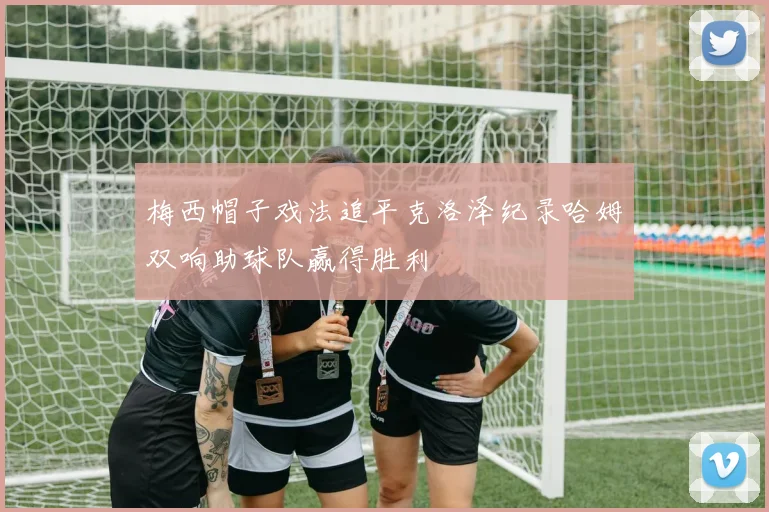 梅西帽子戏法追平克洛泽纪录哈姆双响助球队赢得胜利