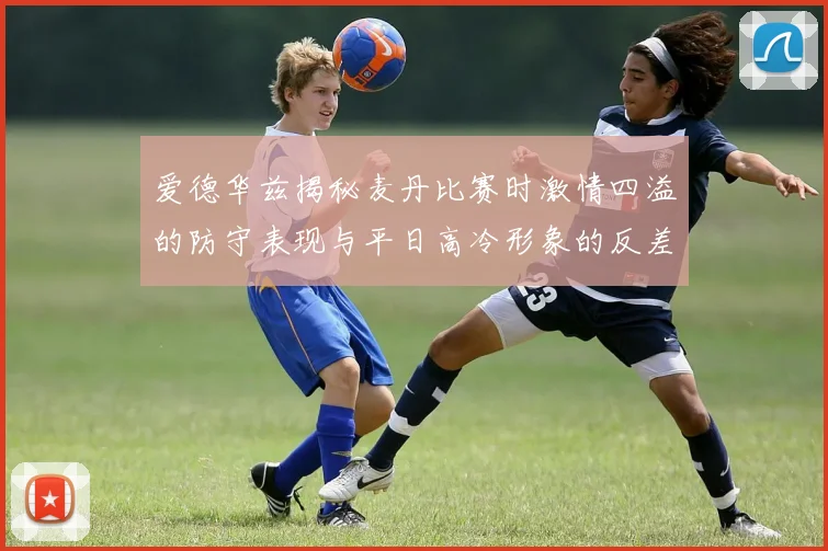 爱德华兹揭秘麦丹比赛时激情四溢的防守表现与平日高冷形象的反差