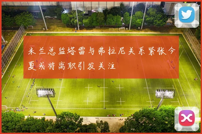 米兰总监塔雷与弗拉尼关系紧张今夏或将离职引发关注
