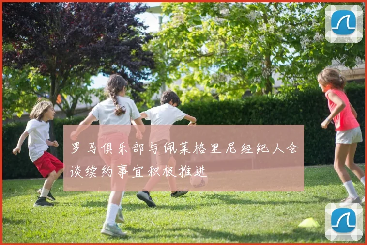罗马俱乐部与佩莱格里尼经纪人会谈续约事宜积极推进