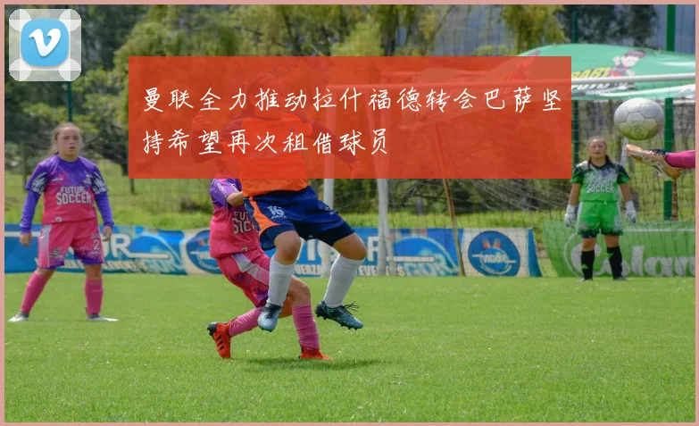 曼联全力推动拉什福德转会巴萨坚持希望再次租借球员