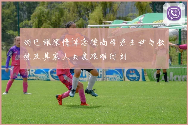姆巴佩深情悼念德尚母亲去世与教练及其家人共度艰难时刻