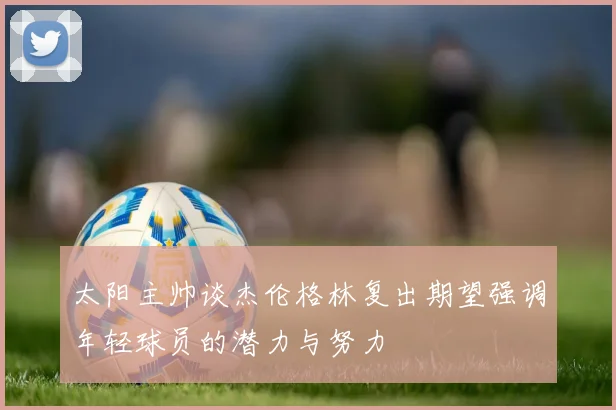 太阳主帅谈杰伦格林复出期望强调年轻球员的潜力与努力