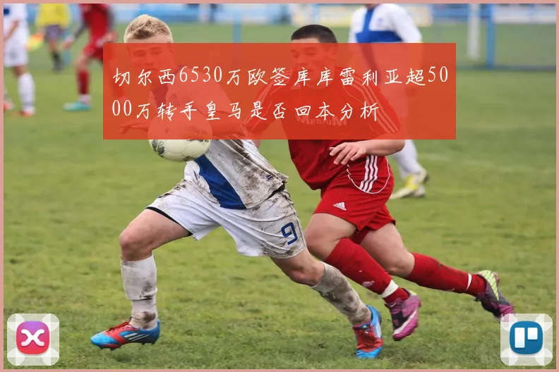 切尔西6530万欧签库库雷利亚超5000万转手皇马是否回本分析